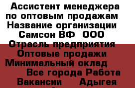 Ассистент менеджера по оптовым продажам › Название организации ­ Самсон ВФ, ООО › Отрасль предприятия ­ Оптовые продажи › Минимальный оклад ­ 14 000 - Все города Работа » Вакансии   . Адыгея респ.,Адыгейск г.